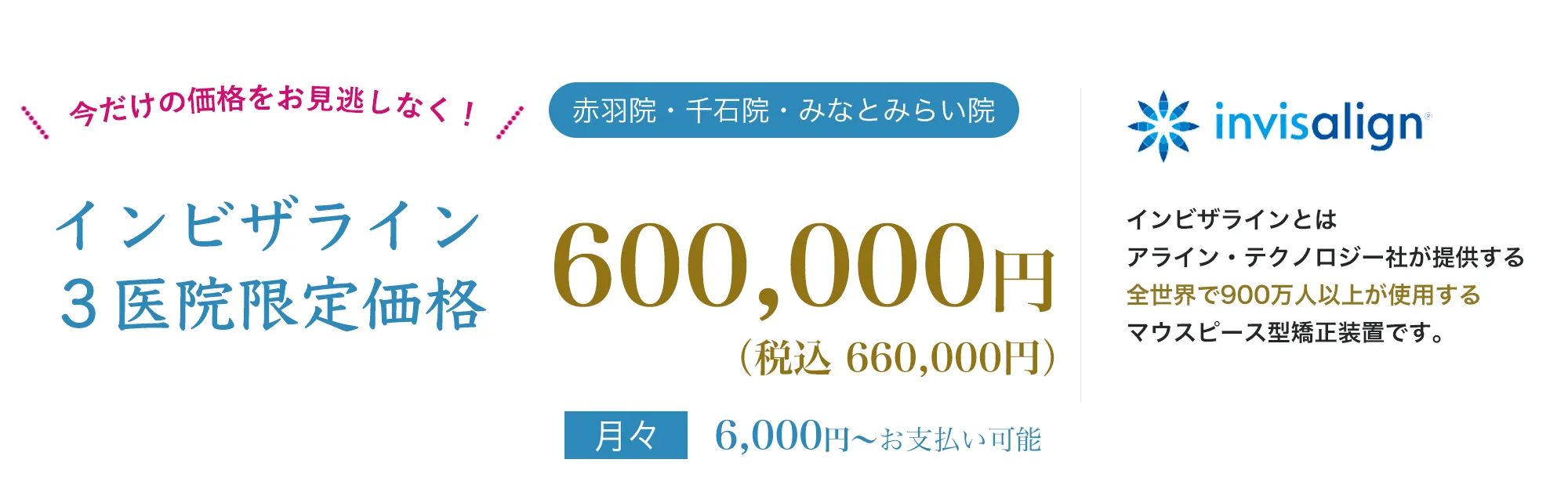 point01痛みが少ない目立たないpoint02人前に立つ機会の多い方、人生の大切なイベントをひかえた方でも安心地域最安値インビザラインとは、アライン・テクノロジー社が提供する全世界で900万人以上が使用する世界シェアNo.1のマウスピース型矯正装置です。