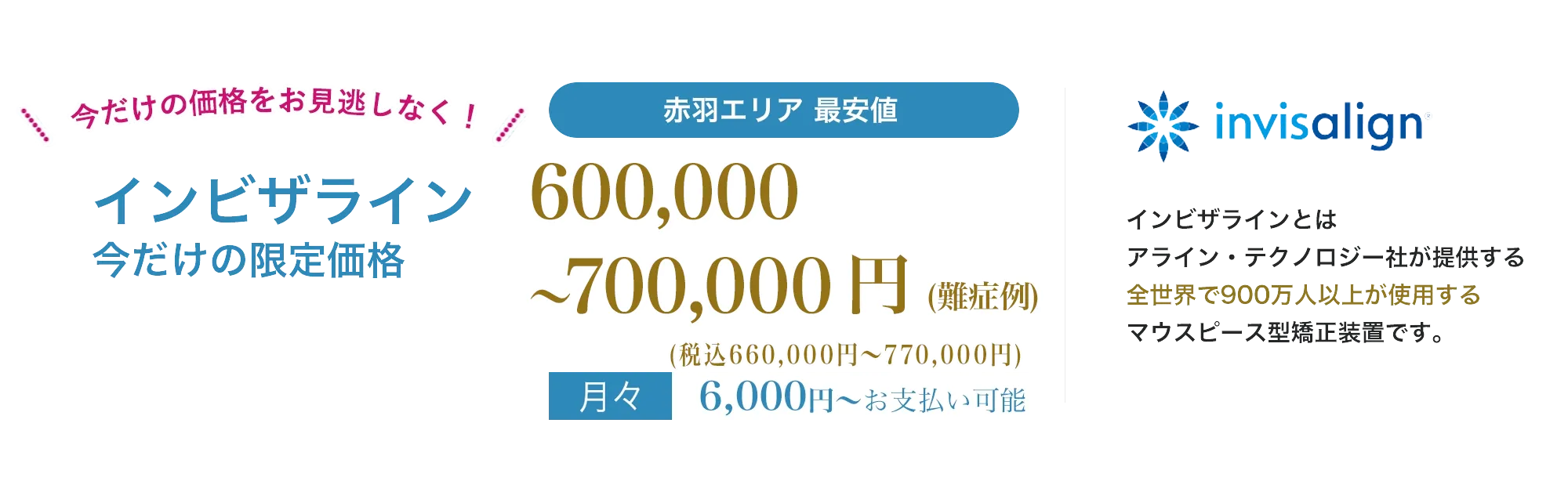 point01痛みが少ない目立たないpoint02人前に立つ機会の多い方、人生の大切なイベントをひかえた方でも安心地域最安値インビザラインとは、アライン・テクノロジー社が提供する全世界で900万人以上が使用する世界シェアNo.1のマウスピース型矯正装置です。